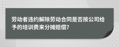 勞動者違約解除勞動合同是否按公司給予的培訓(xùn)費來分攤賠償？