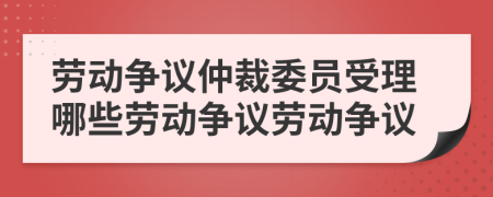勞動(dòng)爭(zhēng)議仲裁委員受理哪些勞動(dòng)爭(zhēng)議勞動(dòng)爭(zhēng)議