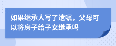如果繼承人寫了遺囑，父母可以將房子給子女繼承嗎
