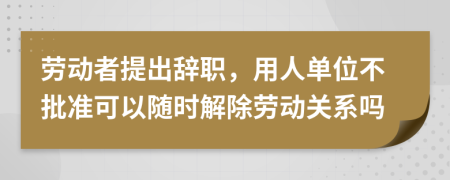 勞動者提出辭職，用人單位不批準可以隨時解除勞動關系嗎
