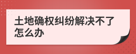土地確權(quán)糾紛解決不了怎么辦