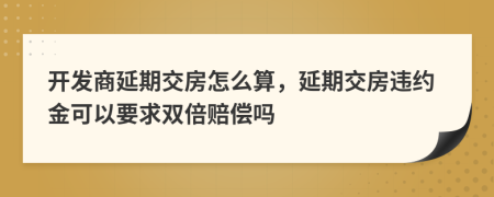 開發(fā)商延期交房怎么算，延期交房違約金可以要求雙倍賠償嗎