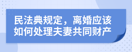 民法典規(guī)定，離婚應(yīng)該如何處理夫妻共同財(cái)產(chǎn)