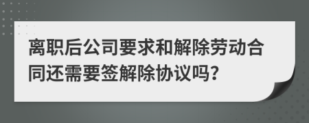 離職后公司要求和解除勞動合同還需要簽解除協(xié)議嗎？