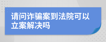 請(qǐng)問(wèn)詐騙案到法院可以立案解決嗎