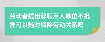 勞動者提出辭職用人單位不批準(zhǔn)可以隨時解除勞動關(guān)系嗎