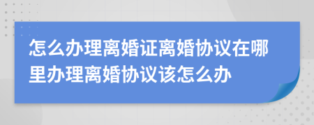 怎么辦理離婚證離婚協(xié)議在哪里辦理離婚協(xié)議該怎么辦