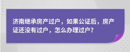 濟(jì)南繼承房產(chǎn)過戶，如果公證后，房產(chǎn)證還沒有過戶，怎么辦理過戶？