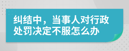 糾結(jié)中，當(dāng)事人對行政處罰決定不服怎么辦