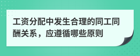 工資分配中發(fā)生合理的同工同酬關系，應遵循哪些原則