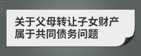 關(guān)于父母轉(zhuǎn)讓子女財產(chǎn)屬于共同債務(wù)問題