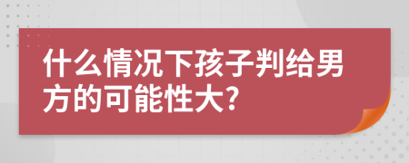 什么情況下孩子判給男方的可能性大?