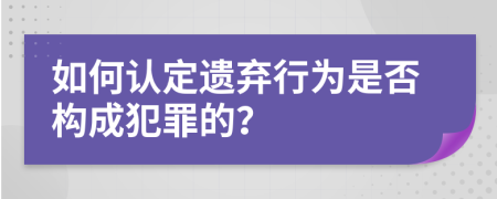 如何認(rèn)定遺棄行為是否構(gòu)成犯罪的？