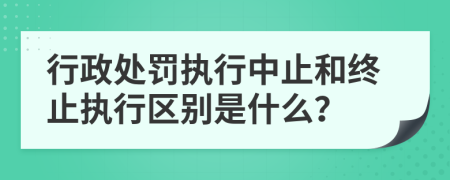 行政處罰執(zhí)行中止和終止執(zhí)行區(qū)別是什么？