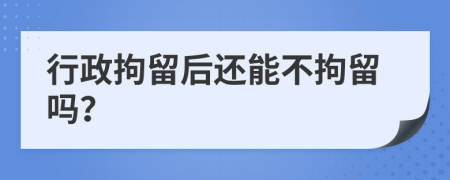 行政拘留后還能不拘留嗎？