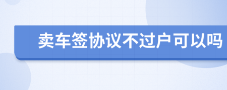 賣車簽協(xié)議不過戶可以嗎