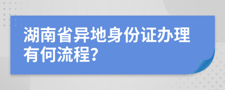 湖南省異地身份證辦理有何流程？