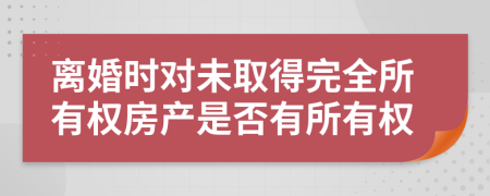離婚時(shí)對(duì)未取得完全所有權(quán)房產(chǎn)是否有所有權(quán)