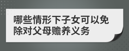 哪些情形下子女可以免除對父母贍養(yǎng)義務(wù)