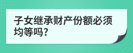 子女繼承財(cái)產(chǎn)份額必須均等嗎?