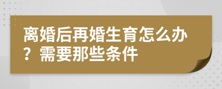 離婚后再婚生育怎么辦？需要那些條件