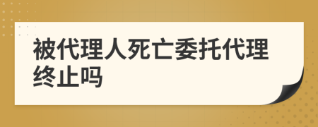 被代理人死亡委托代理終止嗎
