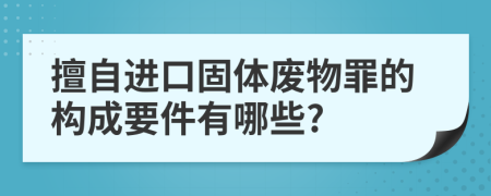 擅自進(jìn)口固體廢物罪的構(gòu)成要件有哪些?