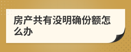 房產(chǎn)共有沒明確份額怎么辦