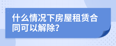 什么情況下房屋租賃合同可以解除？