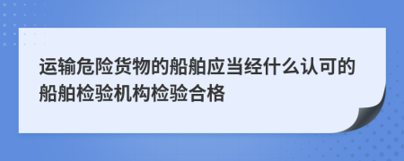 運(yùn)輸危險(xiǎn)貨物的船舶應(yīng)當(dāng)經(jīng)什么認(rèn)可的船舶檢驗(yàn)機(jī)構(gòu)檢驗(yàn)合格