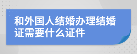 和外國人結(jié)婚辦理結(jié)婚證需要什么證件