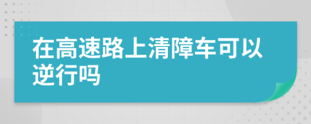 在高速路上清障車(chē)可以逆行嗎