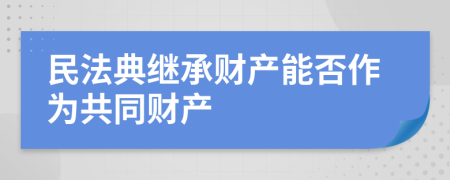 民法典繼承財(cái)產(chǎn)能否作為共同財(cái)產(chǎn)
