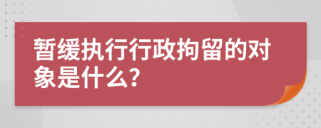 暫緩執(zhí)行行政拘留的對象是什么？