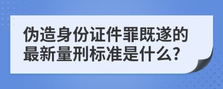 偽造身份證件罪既遂的最新量刑標(biāo)準(zhǔn)是什么?