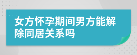 女方懷孕期間男方能解除同居關(guān)系嗎