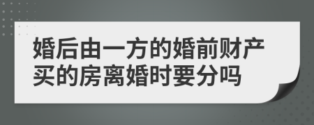 婚后由一方的婚前財產(chǎn)買的房離婚時要分嗎