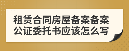 租賃合同房屋備案備案公證委托書應(yīng)該怎么寫