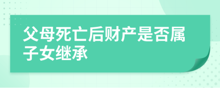 父母死亡后財(cái)產(chǎn)是否屬子女繼承