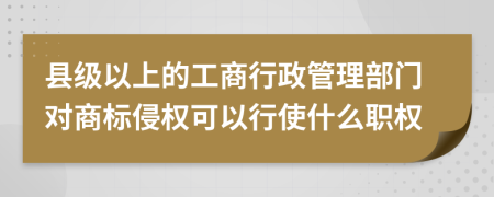 縣級(jí)以上的工商行政管理部門對(duì)商標(biāo)侵權(quán)可以行使什么職權(quán)