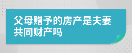 父母贈(zèng)予的房產(chǎn)是夫妻共同財(cái)產(chǎn)嗎