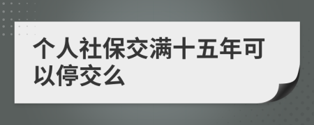 個(gè)人社保交滿十五年可以停交么