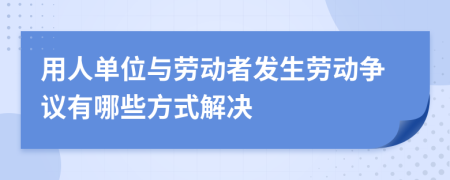 用人單位與勞動(dòng)者發(fā)生勞動(dòng)爭議有哪些方式解決