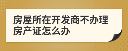 房屋所在開發(fā)商不辦理房產(chǎn)證怎么辦