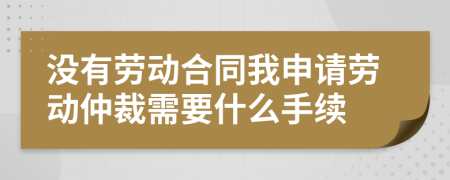 沒有勞動合同我申請勞動仲裁需要什么手續(xù)