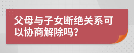 父母與子女斷絕關(guān)系可以協(xié)商解除嗎？