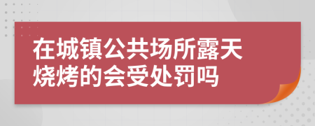 ?在城鎮(zhèn)公共場所露天燒烤的會(huì)受處罰嗎