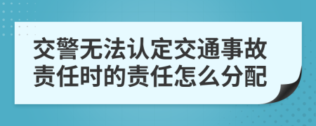 交警無法認(rèn)定交通事故責(zé)任時(shí)的責(zé)任怎么分配