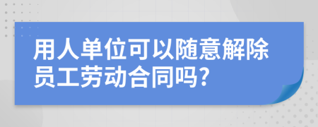 用人單位可以隨意解除員工勞動合同嗎?