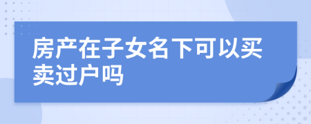 房產(chǎn)在子女名下可以買賣過戶嗎
